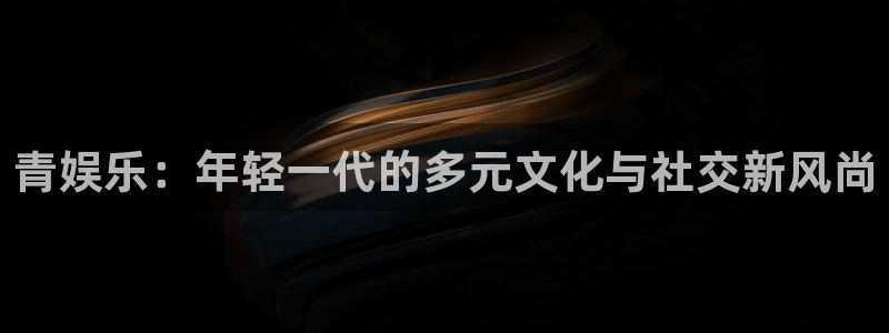 焦点娱乐的平台：青娱乐：年轻一代的多元文化与社交新风尚
